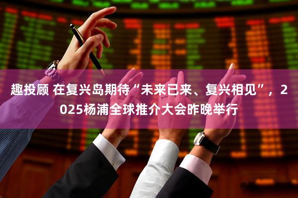 趣投顾 在复兴岛期待“未来已来、复兴相见”，2025杨浦全球推介大会昨晚举行