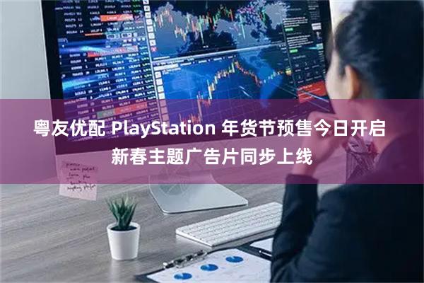 粤友优配 PlayStation 年货节预售今日开启 新春主题广告片同步上线