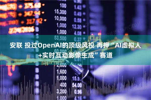 安联 投过OpenAI的顶级风投 再押“AI虚拟人+实时互动影像生成”赛道