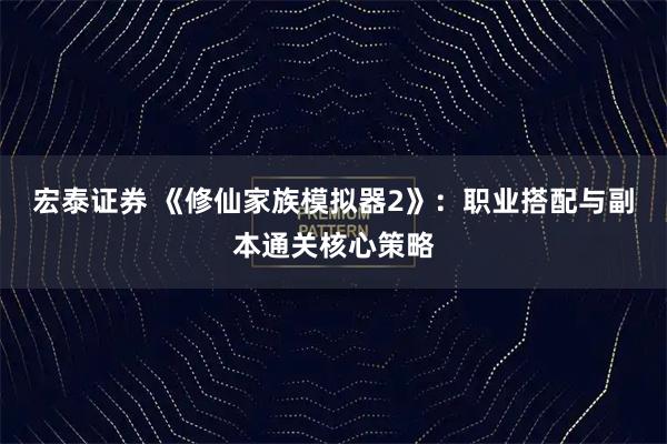 宏泰证券 《修仙家族模拟器2》：职业搭配与副本通关核心策略