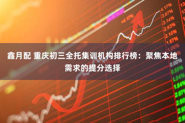 鑫月配 重庆初三全托集训机构排行榜：聚焦本地需求的提分选择