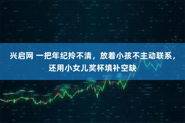 兴启网 一把年纪拎不清，放着小孩不主动联系，还用小女儿奖杯填补空缺