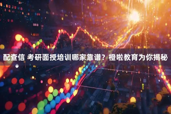配查信 考研面授培训哪家靠谱？橙啦教育为你揭秘