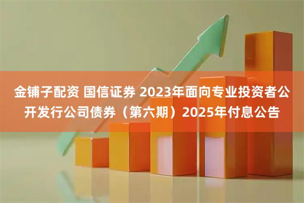 金铺子配资 国信证券 2023年面向专业投资者公开发行公司债券（第六期）2025年付息公告