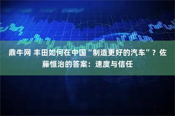 鼎牛网 丰田如何在中国“制造更好的汽车”？佐藤恒治的答案：速度与信任