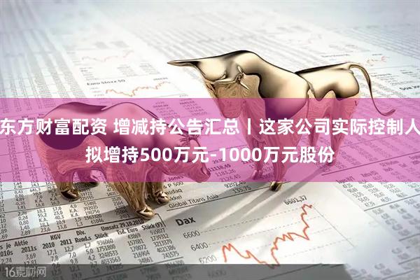 东方财富配资 增减持公告汇总丨这家公司实际控制人拟增持500万元-1000万元股份