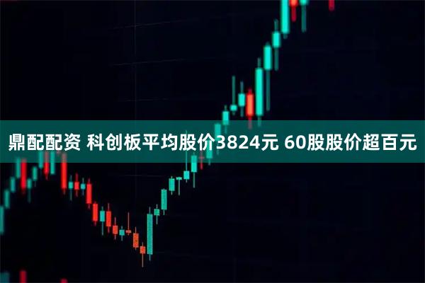 鼎配配资 科创板平均股价3824元 60股股价超百元