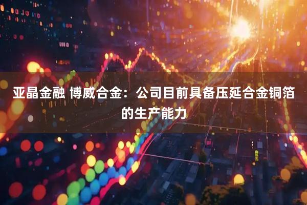 亚晶金融 博威合金：公司目前具备压延合金铜箔的生产能力