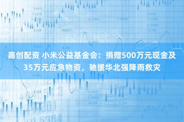 嘉创配资 小米公益基金会：捐赠500万元现金及35万元应急物资，驰援华北强降雨救灾