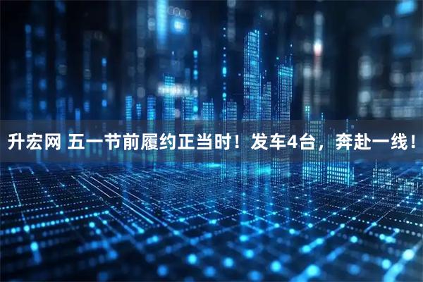 升宏网 五一节前履约正当时！发车4台，奔赴一线！