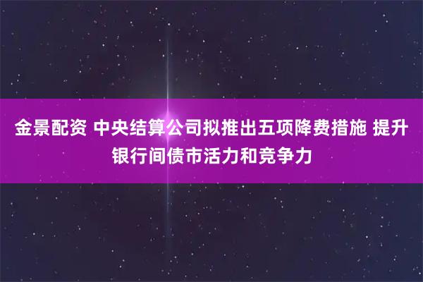 金景配资 中央结算公司拟推出五项降费措施 提升银行间债市活力和竞争力